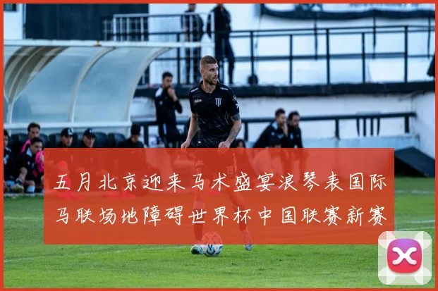 五月北京迎来马术盛宴浪琴表国际马联场地障碍世界杯中国联赛新赛季启动